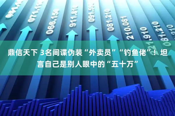 鼎信天下 3名间谍伪装“外卖员”“钓鱼佬”！坦言自己是别人眼中的“五十万”