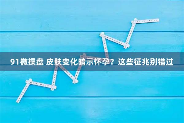 91微操盘 皮肤变化暗示怀孕？这些征兆别错过