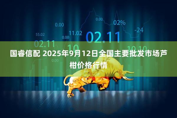 国睿信配 2025年9月12日全国主要批发市场芦柑价格行情