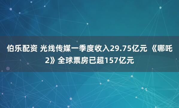 伯乐配资 光线传媒一季度收入29.75亿元 《哪吒2》全球票房已超157亿元