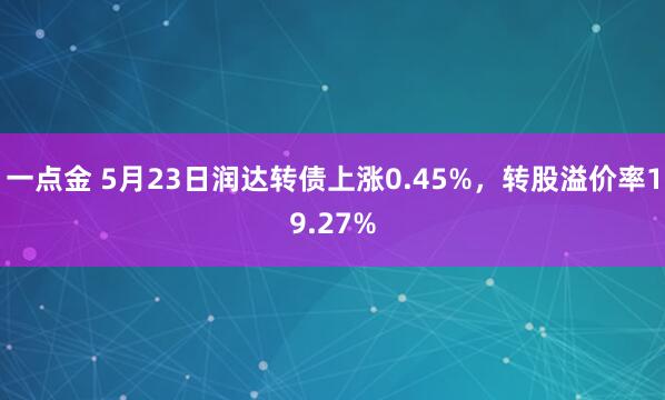 一点金 5月23日润达转债上涨0.45%，转股溢价率19.27%