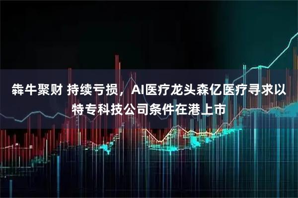 犇牛聚财 持续亏损，AI医疗龙头森亿医疗寻求以特专科技公司条件在港上市