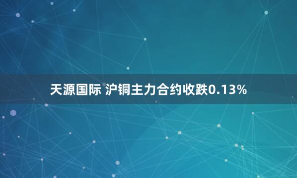 天源国际 沪铜主力合约收跌0.13%
