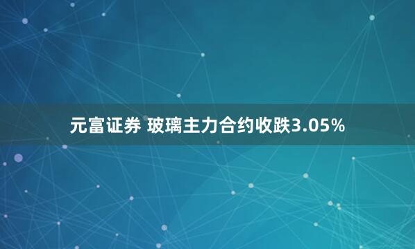 元富证券 玻璃主力合约收跌3.05%