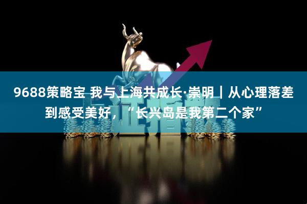 9688策略宝 我与上海共成长·崇明｜从心理落差到感受美好，“长兴岛是我第二个家”