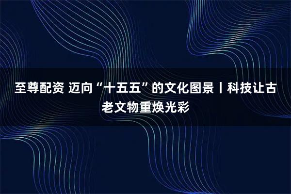 至尊配资 迈向“十五五”的文化图景丨科技让古老文物重焕光彩