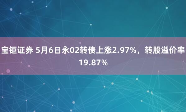 宝钜证券 5月6日永02转债上涨2.97%，转股溢价率19.87%