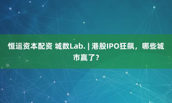 恒运资本配资 城数Lab. | 港股IPO狂飙，哪些城市赢了？