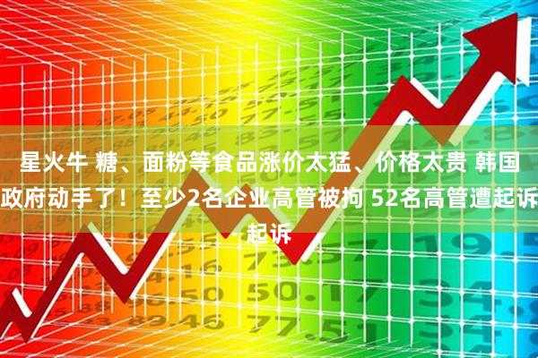 星火牛 糖、面粉等食品涨价太猛、价格太贵 韩国政府动手了！至少2名企业高管被拘 52名高管遭起诉