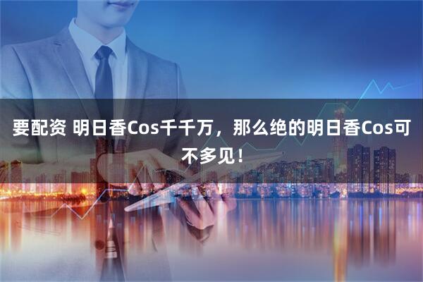 要配资 明日香Cos千千万,那么绝的明日香Cos可不多见!