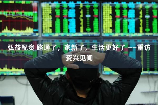 弘益配资 路通了，家新了，生活更好了 ——重访资兴见闻
