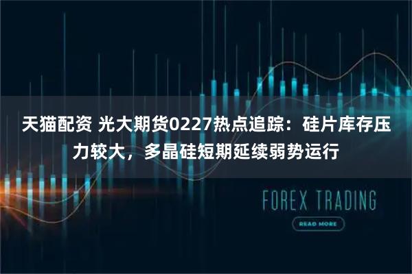 天猫配资 光大期货0227热点追踪:硅片库存压力较大,多晶硅短期延续弱势运行