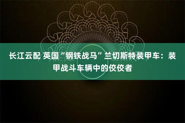 长江云配 英国“钢铁战马”兰切斯特装甲车：装甲战斗车辆中的佼佼者