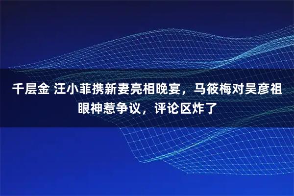 千层金 汪小菲携新妻亮相晚宴，马筱梅对吴彦祖眼神惹争议，评论区炸了