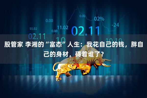 股管家 李湘的“富态”人生:我花自己的钱,胖自己的身材,碍着谁了?