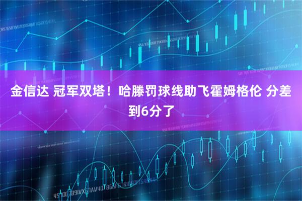 金信达 冠军双塔！哈滕罚球线助飞霍姆格伦 分差到6分了