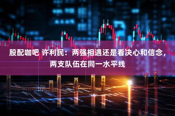 股配咖吧 许利民：两强相遇还是看决心和信念，两支队伍在同一水平线