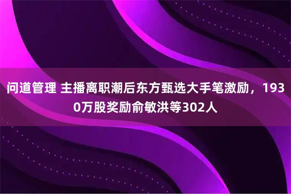 问道管理 主播离职潮后东方甄选大手笔激励，1930万股奖励俞敏洪等302人