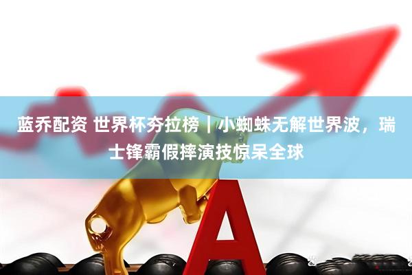 蓝乔配资 世界杯夯拉榜｜小蜘蛛无解世界波，瑞士锋霸假摔演技惊呆全球