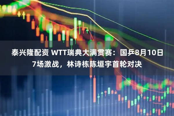 泰兴隆配资 WTT瑞典大满贯赛：国乒8月10日7场激战，林诗栋陈垣宇首轮对决