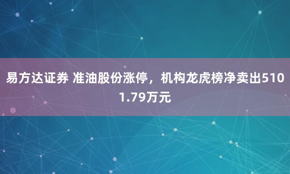 易方达证券 准油股份涨停，机构龙虎榜净卖出5101.79万元