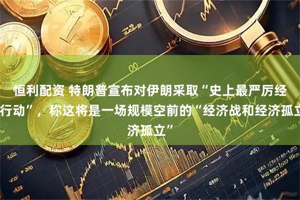 恒利配资 特朗普宣布对伊朗采取“史上最严厉经济行动”,称这将是一场规模空前的“经济战和经济孤立”